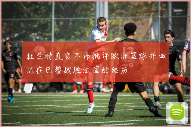 杜兰特直言不讳批评欧洲篮球并回忆在巴黎战胜法国的经历