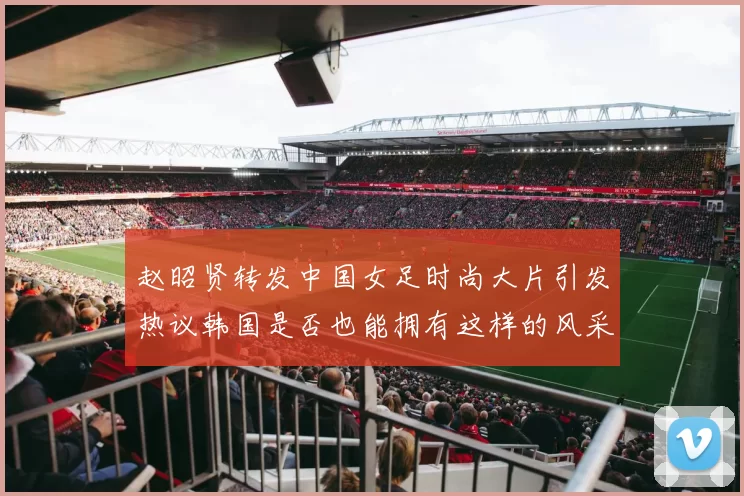 赵昭贤转发中国女足时尚大片引发热议韩国是否也能拥有这样的风采