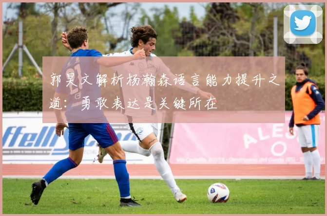 郭昊文解析杨瀚森语言能力提升之道：勇敢表达是关键所在
