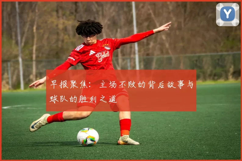 早报聚焦：主场不败的背后故事与球队的胜利之道
