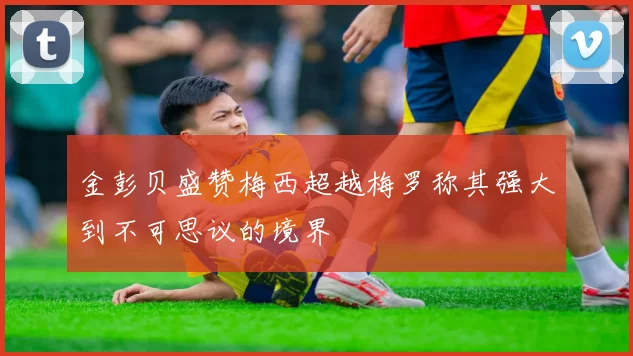 金彭贝盛赞梅西超越梅罗称其强大到不可思议的境界