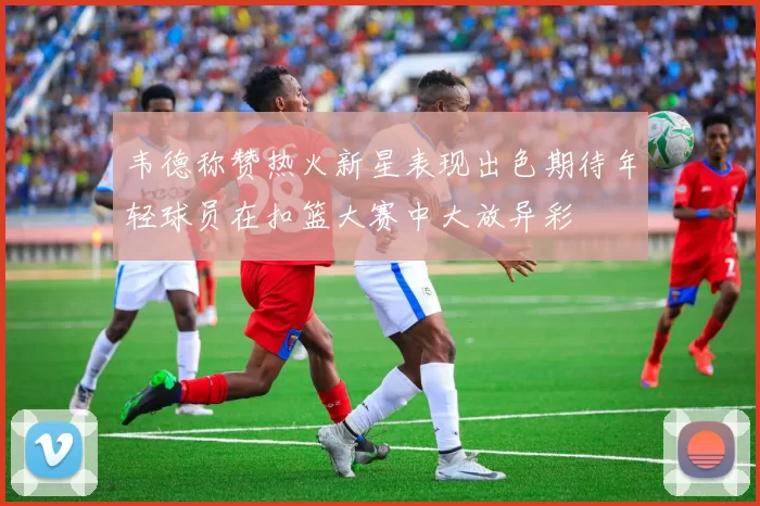 韦德称赞热火新星表现出色期待年轻球员在扣篮大赛中大放异彩