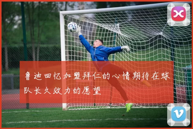 鲁迪回忆加盟拜仁的心情期待在球队长久效力的愿望