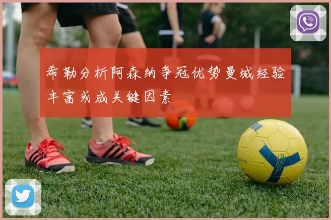 希勒分析阿森纳争冠优势曼城经验丰富或成关键因素