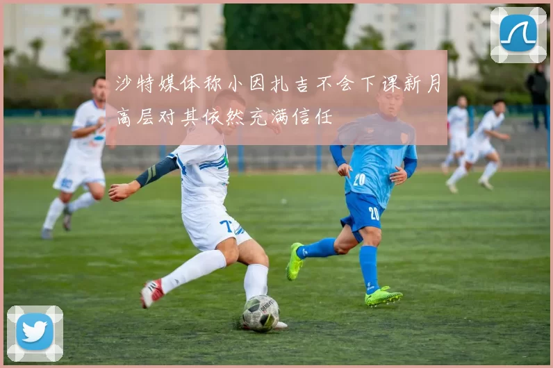 沙特媒体称小因扎吉不会下课新月高层对其依然充满信任