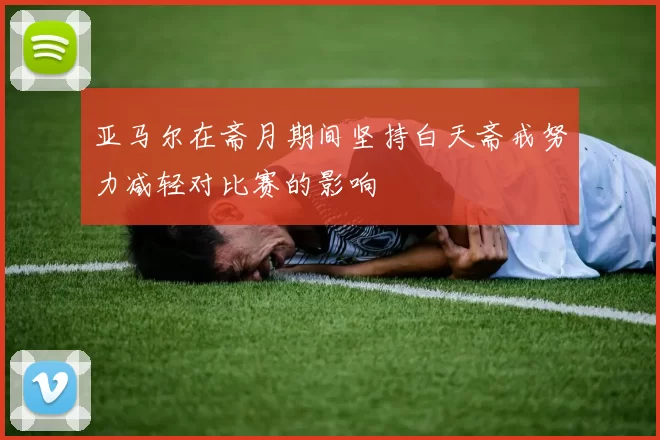 亚马尔在斋月期间坚持白天斋戒努力减轻对比赛的影响