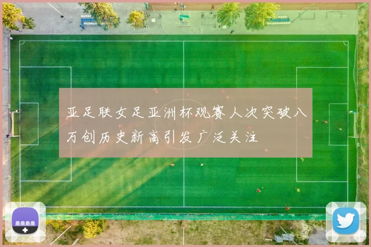 亚足联女足亚洲杯观赛人次突破八万创历史新高引发广泛关注