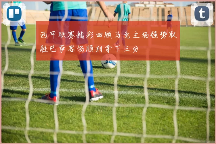 西甲联赛精彩回顾马竞主场强势取胜巴萨客场顺利拿下三分