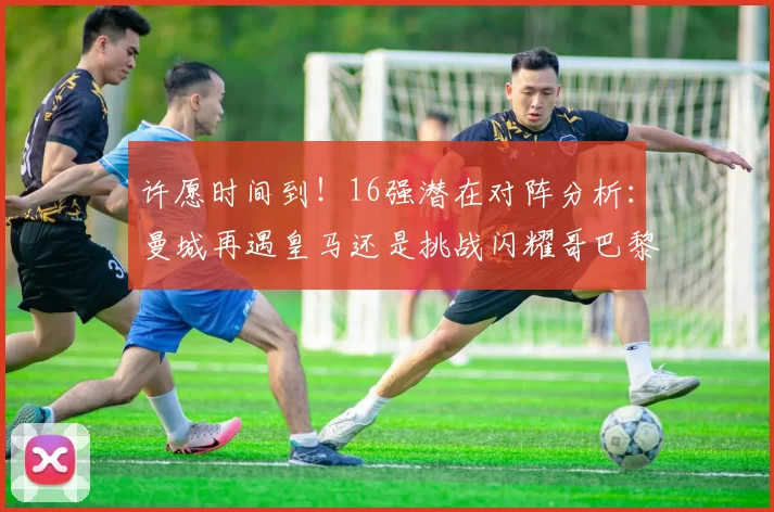 许愿时间到！16强潜在对阵分析：曼城再遇皇马还是挑战闪耀哥巴黎或对决巴萨