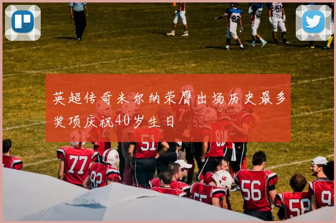 英超传奇米尔纳荣膺出场历史最多奖项庆祝40岁生日