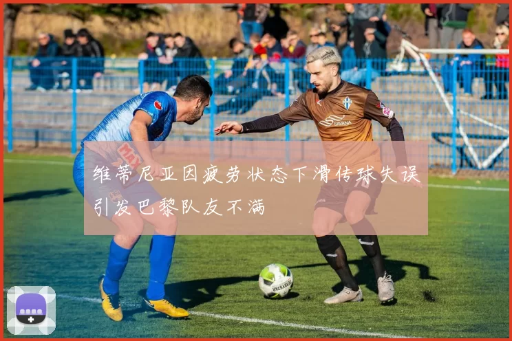 维蒂尼亚因疲劳状态下滑传球失误引发巴黎队友不满