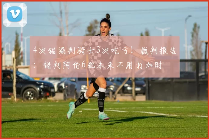 4次错漏判骑士3次吃亏！裁判报告：错判阿伦6犯本来不用打加时