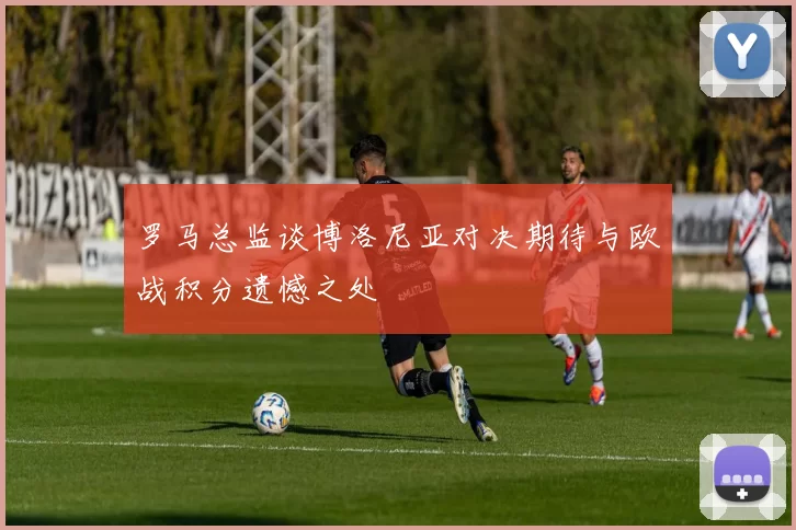 罗马总监谈博洛尼亚对决期待与欧战积分遗憾之处