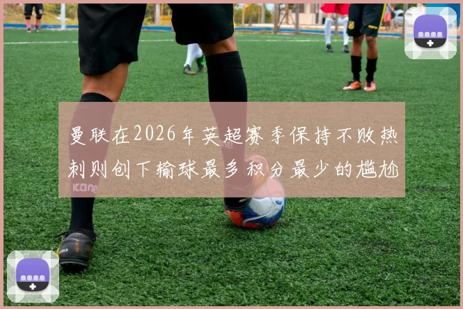 曼联在2026年英超赛季保持不败热刺则创下输球最多积分最少的尴尬纪录