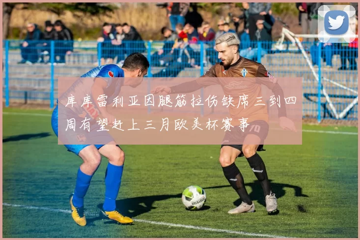 库库雷利亚因腿筋拉伤缺席三到四周有望赶上三月欧美杯赛事