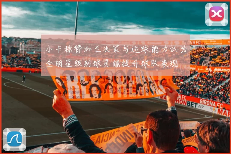 小卡称赞加兰决策与运球能力认为全明星级别球员能提升球队表现