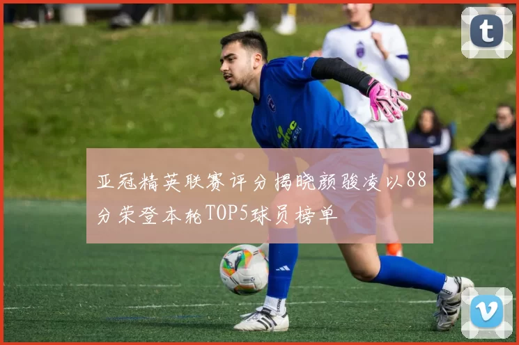 亚冠精英联赛评分揭晓颜骏凌以88分荣登本轮TOP5球员榜单