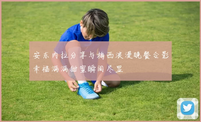 安东内拉分享与梅西浪漫晚餐合影幸福满满甜蜜瞬间尽显