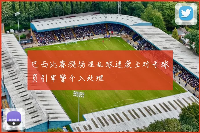 巴西比赛现场混乱球迷袭击对手球员引军警介入处理