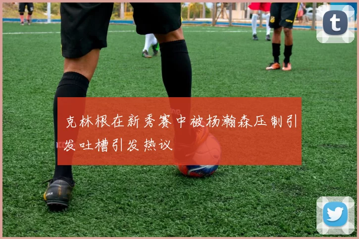 克林根在新秀赛中被杨瀚森压制引发吐槽引发热议